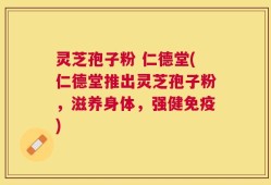 灵芝孢子粉 仁德堂(仁德堂推出灵芝孢子粉，滋养身体，强健免疫)