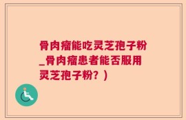 骨肉瘤能吃灵芝孢子粉_骨肉瘤患者能否服用灵芝孢子粉？)