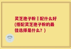 灵芝孢子粉撘配什么好(搭配灵芝孢子粉的最佳选择是什么？)