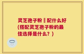 灵芝孢子粉撘配什么好(搭配灵芝孢子粉的最佳选择是什么？)