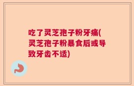 吃了灵芝孢子粉牙痛(灵芝孢子粉暴食后或导致牙齿不适)