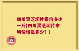 四川灵芝切片报价多少一斤(四川灵芝切片市场价格是多少？)