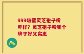 999破壁灵芝孢子粉咋样？灵芝孢子粉哪个牌子好又实惠
