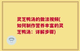 灵芝鸭汤的做法视频(如何制作营养丰富的灵芝鸭汤：详解步骤)