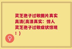 灵芝孢子过敏图片真实高清(高清真实：惊人灵芝孢子过敏症状惊现！)