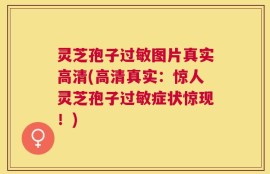 灵芝孢子过敏图片真实高清(高清真实：惊人灵芝孢子过敏症状惊现！)