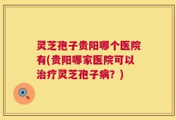 灵芝孢子贵阳哪个医院有(贵阳哪家医院可以治疗灵芝孢子病？)