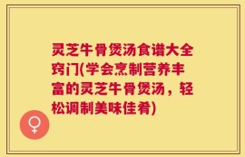 灵芝牛骨煲汤食谱大全窍门(学会烹制营养丰富的灵芝牛骨煲汤，轻松调制美味佳肴)