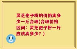 灵芝孢子粉的价格卖多少一斤合理(合理价格区间：灵芝孢子粉一斤应该卖多少？)