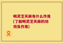 喝灵芝天麻有什么作用(了解喝灵芝天麻的功效及作用)