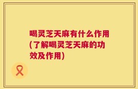 喝灵芝天麻有什么作用(了解喝灵芝天麻的功效及作用)