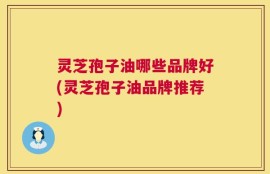 灵芝孢子油哪些品牌好(灵芝孢子油品牌推荐)