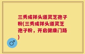 三秀成祥头道灵芝孢子粉(三秀成祥头道灵芝孢子粉，开启健康门路)