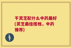 干灵芝配什么中药最好(灵芝最佳搭档，中药推荐)