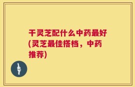 干灵芝配什么中药最好(灵芝最佳搭档，中药推荐)