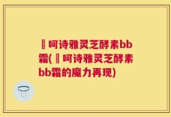 苪呵诗雅灵芝酵素bb霜(苪呵诗雅灵芝酵素bb霜的魔力再现)
