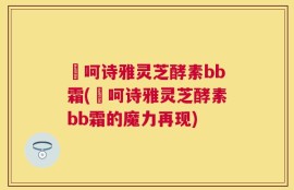 苪呵诗雅灵芝酵素bb霜(苪呵诗雅灵芝酵素bb霜的魔力再现)