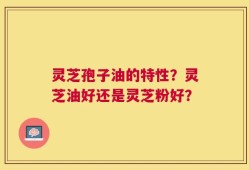 灵芝孢子油的特性？灵芝油好还是灵芝粉好？