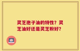 灵芝孢子油的特性？灵芝油好还是灵芝粉好？