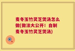 麦冬玉竹灵芝煲汤怎么做(做法大公开！自制麦冬玉竹灵芝煲汤)