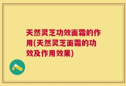 天然灵芝功效面霜的作用(天然灵芝面霜的功效及作用效果)