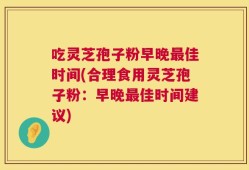 吃灵芝孢子粉早晚最佳时间(合理食用灵芝孢子粉：早晚最佳时间建议)