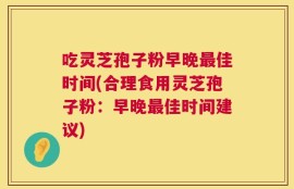 吃灵芝孢子粉早晚最佳时间(合理食用灵芝孢子粉：早晚最佳时间建议)