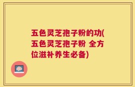 五色灵芝孢子粉的功(五色灵芝孢子粉 全方位滋补养生必备)