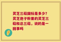灵芝三萜国标是多少？灵芝孢子粉里的灵芝三萜和总三萜，说的是一回事吗