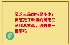 灵芝三萜国标是多少？灵芝孢子粉里的灵芝三萜和总三萜，说的是一回事吗