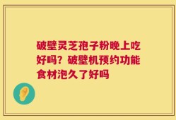 破壁灵芝孢子粉晚上吃好吗？破壁机预约功能食材泡久了好吗