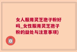 女人服用灵芝孢子粉好吗_女性服用灵芝孢子粉的益处与注意事项)