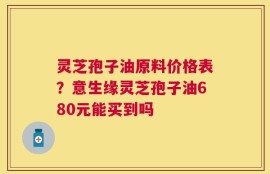 灵芝孢子油原料价格表？意生缘灵芝孢子油680元能买到吗