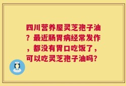 四川营养屋灵芝孢子油？最近肠胃病经常发作，都没有胃口吃饭了，可以吃灵芝孢子油吗？