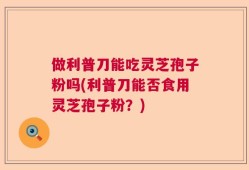 做利普刀能吃灵芝孢子粉吗(利普刀能否食用灵芝孢子粉？)