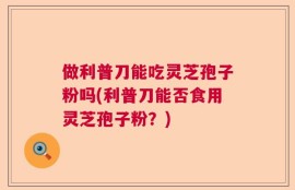做利普刀能吃灵芝孢子粉吗(利普刀能否食用灵芝孢子粉？)
