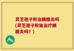 灵芝孢子粉治胰腺炎吗(灵芝孢子粉能治疗胰腺炎吗？)