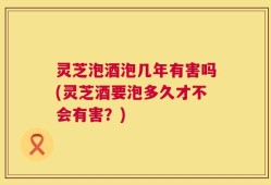 灵芝泡酒泡几年有害吗(灵芝酒要泡多久才不会有害？)