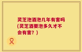 灵芝泡酒泡几年有害吗(灵芝酒要泡多久才不会有害？)