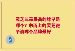 灵芝三萜最高的牌子是哪个？市面上的灵芝孢子油哪个品牌最好