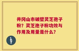井冈山市破壁灵芝孢子粉？灵芝孢子粉功效与作用及用量是什么？