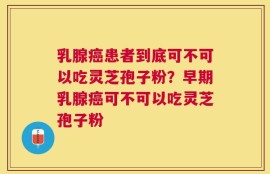 乳腺癌患者到底可不可以吃灵芝孢子粉？早期乳腺癌可不可以吃灵芝孢子粉