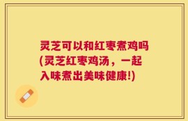 灵芝可以和红枣煮鸡吗(灵芝红枣鸡汤，一起入味煮出美味健康!)