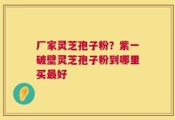 厂家灵芝孢子粉？紫一破壁灵芝孢子粉到哪里买最好