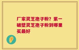 厂家灵芝孢子粉？紫一破壁灵芝孢子粉到哪里买最好