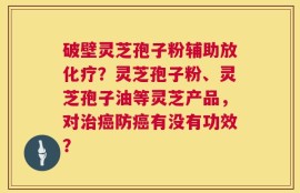 破壁灵芝孢子粉辅助放化疗？灵芝孢子粉、灵芝孢子油等灵芝产品，对治癌防癌有没有功效？