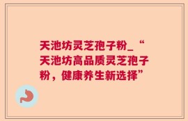 天池坊灵芝孢子粉_“天池坊高品质灵芝孢子粉，健康养生新选择”