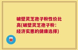 破壁灵芝孢子粉性价比高(破壁灵芝孢子粉：经济实惠的健康选择)