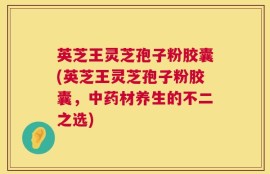 英芝王灵芝孢子粉胶囊(英芝王灵芝孢子粉胶囊，中药材养生的不二之选)