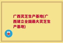 广西灵芝生产基地(广西建立全国最大灵芝生产基地)